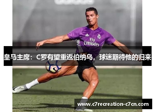 皇马主席：C罗有望重返伯纳乌，球迷期待他的归来